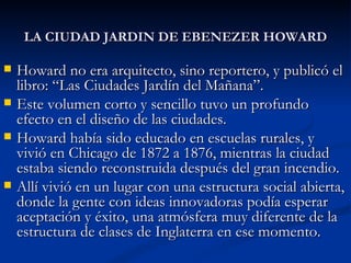 LA CIUDAD JARDIN DE EBENEZER HOWARD Howard no era arquitecto, sino reportero, y publicó el libro: “Las Ciudades Jardín del Mañana”. Este volumen corto y sencillo tuvo un profundo efecto en el diseño de las ciudades. Howard había sido educado en escuelas rurales, y vivió en Chicago de 1872 a 1876, mientras la ciudad estaba siendo reconstruida después del gran incendio.  Allí vivió en un lugar con una estructura social abierta, donde la gente con ideas innovadoras podía esperar aceptación y éxito, una atmósfera muy diferente de la estructura de clases de Inglaterra en ese momento. 