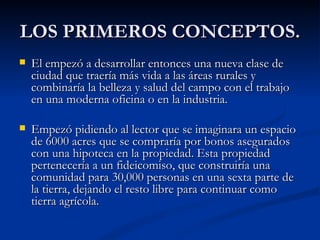 LOS PRIMEROS CONCEPTOS. El empezó a desarrollar entonces una nueva clase de ciudad que traería más vida a las áreas rurales y combinaría la belleza y salud del campo con el trabajo en una moderna oficina o en la industria. Empezó pidiendo al lector que se imaginara un espacio de 6000 acres que se compraría por bonos asegurados con una hipoteca en la propiedad. Esta propiedad pertenecería a un fideicomiso, que construiría una comunidad para 30,000 personas en una sexta parte de la tierra, dejando el resto libre para continuar como tierra agrícola. 