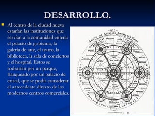DESARROLLO. Al centro de la ciudad nueva estarían las instituciones que servían a la comunidad entera: el palacio de gobierno, la galería de arte, el teatro, la biblioteca, la sala de conciertos y el hospital. Estos se rodearían por un parque, flanqueado por un palacio de cristal, que se podía considerar el antecedente directo de los modernos centros comerciales.  