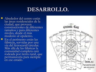 DESARROLLO. Alrededor del centro están las áreas residenciales de la ciudad, que proveen construcciones de diferentes tamaños y para diferentes niveles, desde el más modesto al opulento.  En el perímetro están las fábricas, servidas por una vía del ferrocarril circular. Más allá de las fábricas la comunidad completa está rodeada por tierra rural, que permanecería para siempre en ese estado . 