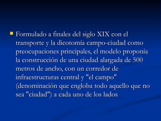 Formulado a finales del siglo XIX con el transporte y la dicotomía campo-ciudad como preocupaciones principales, el modelo proponía la construcción de una ciudad alargada de 500 metros de ancho, con un corredor de infraestructuras central y "el campo" (denominación que engloba todo aquello que no sea "ciudad") a cada uno de los lados 