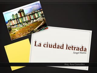 La  ciud
La  ciudad  letrad
        ad  letrada	
                   a	
                   Ángel  Rama	



           Arq.  Ana  González	
 