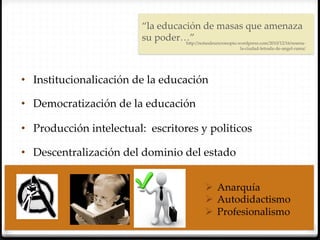 “la  educación  de  masas  que  amenaza  
                            su  poder…”	
                                       h`p://notasdeuncronopio.wordpress.com/2010/12/16/resena-­‐‑
                                                                      la-­‐‑ciudad-­‐‑letrada-­‐‑de-­‐‑angel-­‐‑rama/	




•  Institucionalicación  de  la  educación  	

•  Democratización  de  la  educación  	

•  Producción  intelectual:    escritores  y  politicos	

•  Descentralización  del  dominio  del  estado	


                                                       Ø  Anarquía  	
                                                       Ø  Autodidactismo  	
                                                       Ø  Profesionalismo  	
 