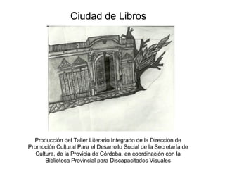 Ciudad de Libros Producción del Taller Literario Integrado de la Dirección de Promoción Cultural Para el Desarrollo Social de la Secretaría de Cultura, de la Provicia de Córdoba, en coordinación con la Biblioteca Provincial para Discapacitados Visuales