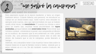 Esta expresión surgió en la época medieval, y tiene un origen
bastante tétrico. Cuando fallecía una persona, se introducía su
cuerpo en un ataúd (hasta aquí, nada nuevo): esos ataúdes no
siempre eran nuevos, sino que aprovechaban los que se habían
usado otras veces, los «reciclaban». Y cuando los volvían a abrir
para un nuevo uso, muchas veces encontraban las tapas
arañadas; ¡porque habían sido enterrados vivos! Para evitar que
volviera a pasar, comenzaron a poner una campanilla al difunto
en la muñeca, de manera que si era enterrado en vida, podía
tocarla. Así, una persona permanecía varios días al lado del
ataúd, de manera que si oía la campana, podía liberarlo a
tiempo.
Además, era costumbre tener a los muertos varios días sobre la
misma mesa en la que la familia comía y bebía, velando por si
estos volvían en sí o no. De ahí también nuestra tradición del
velatorio.
"me salvó la campana" sociedad
2
 