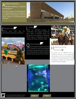 9
© 2015. Todos los derechos reservados. Prohibida
su reproducción parcial o total con fines de lucro
Auditorio Nacional y
Unidad Artística y Cultural
del Bosque
ElAuditorio tiene una capacidad para
9 mil espectadores y a un costado se
encuentran varios teatros,un área de
recreo infantil y la Escuela Nacional
de Danza.
Casa del Lago
Foro para todo tipo de
expresiones culturales y artísticas.
Quinta Colorada
Hacetiempolacasaerautilizada
como residencia del Guardabosque
del parque,actualmente es una Casa
de Cultura donde se ofrecen talleres,
exposiciones, cursos, cine y música.
Acuario Inbursa
Con 3,500 metros cuadrados es
el más grande del país y el único
subterráneo de toda América Latina.
Consta de cinco niveles en donde
se podrán apreciar 48 diferentes
exhibiciones con más de tres mil
ejemplaresde230especiesanimales.
En el recorrido se atraviesan
túneles, un barco hundido con un
“esqueleto” de ballena, estanques
con pirañas y tortugas, y replicas
de lagunas y manglares. Se pueden
La Feria
Es un atractivo parque de
diversiones con juegos mecánicos
para toda la familia. Entre sus
atractivos se encuentra la Montaña
Triple Loop, la Montaña Rusa, la
Casona del Terror y Power Tower.
Hipódromo de las
Américas
Es único en su género con un
moderno diseño y una tecnología
de punta es uno de los mejores del
mundo.Tiene capacidad para 10,000
visitantes. Cuenta con restaurantes
y salones para eventos.
tocar estrellas de mar y manta
rayas, así como admirar pingüinos
de Humboldt y Gentoo, cocodrilos,
tortugas, tiburones, barracudas,
caballitos de mar, medusas, peces
mariposa, corales y mucho más.
Otro de sus atractivos es que, a
través de aplicaciones de realidad
aumentada, se pueden escanear las
imágenes en tercera dimensión y
obtener una explicación completa
de la especie en tu smartphone o
tablet. Horario: lunes a domingo de
10:00 a 18:00 hrs.
16
20
19
18
17
15
MapaÍndice
 