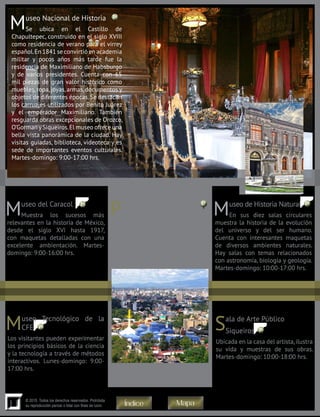 11
© 2015. Todos los derechos reservados. Prohibida
su reproducción parcial o total con fines de lucro
Museo Nacional de Historia
Se ubica en el Castillo de
Chapultepec, construido en el siglo XVIII
como residencia de verano para el virrey
español.En 1841 se convirtió en academia
militar y pocos años más tarde fue la
residencia de Maximiliano de Habsburgo
y de varios presidentes. Cuenta con 65
mil piezas de gran valor histórico como
muebles, ropa, joyas, armas, documentos y
objetos de diferentes épocas. Se destacan
los carruajes utilizados por Benito Juárez
y el emperador Maximiliano. También
resguarda obras excepcionales de Orozco,
O’Gorman ySiqueiros.El museo ofrece una
bella vista panorámica de la ciudad. Hay
visitas guiadas, biblioteca, videoteca y es
sede de importantes eventos culturales.
Martes-domingo: 9:00-17:00 hrs.
Museo del Caracol
Muestra los sucesos más
relevantes en la historia de México,
desde el siglo XVI hasta 1917,
con maquetas detalladas con una
excelente ambientación. Martes-
domingo: 9:00-16:00 hrs.
Papalote Museo del Niño
Con un sistema interactivo busca
que los niños se interesen en la
ciencia y el arte. Tiene una pantalla
IMAX. Lunes-viernes: 9:00-18:00
hrs. Jueves: 9:00-23:00 hrs. Sábado-
domingo: 10:0-19:00 hrs.
Museo de Historia Natural
En sus diez salas circulares
muestra la historia de la evolución
del universo y del ser humano.
Cuenta con interesantes maquetas
de diversos ambientes naturales.
Hay salas con temas relacionados
con astronomía, biología y geología.
Martes-domingo: 10:00-17:00 hrs.
Museo Tecnológico de la
CFE
Los visitantes pueden experimentar
los principios básicos de la ciencia
y la tecnología a través de métodos
interactivos. Lunes-domingo: 9:00-
17:00 hrs.
Sala de Arte Público
Siqueiros
Ubicada en la casa del artista,ilustra
su vida y muestras de sus obras.
Martes-domingo: 10:00-18:00 hrs.
28
27 2625
24
30
MapaÍndice
 