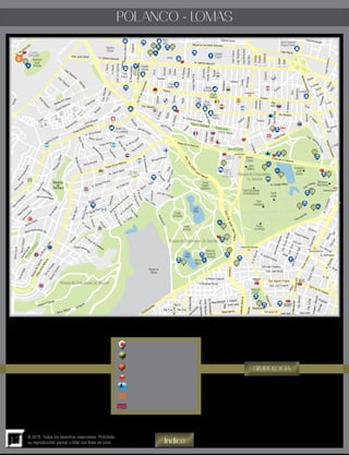 13
© 2015. Todos los derechos reservados. Prohibida
su reproducción parcial o total con fines de lucro
POLANCO - LOMAS
Índice
SIMBOLOGÍA
Embajada
Atractivo Turístico
Lugares Sugeridos
Parada de Turibus
Información Turística
Estación del Metro
Estación del Metrobus
i
i
i
Homero
LagoVictoria
LagoTangañica
LagoBangueolo
LagoMeru
Arquímedes
Galileo
Temístocles
Newton
Luis G. Urbina
Av. Colegio Militar
Gran Avenida
Rubén Dario
Calz. Maha
tmaGandhi
LordByron
Polanco
Spencer
Heráclito
Lamartine
Emerson
Hegel
LopedeVega
F.Petrarca
Taine
Sudermann
L.Nargis
L.Mask
Gauss
Euclides
Kelvin
LaplaceHalley
Eucken
Rousseau
LagoXochimilco
Cuvier
Herschel
Darwin
Kant
V. Hugo
Tula
Gral.León
Fco. Marquéz
A. Reyes
Montes Athos
Av. Monte Tauro
MonteEverest
MonteBlanco
M. Lupata
M.Cheviots
Boule
vard de los Virreyes
Av. Sierra Madre
Av. Montes Pirineos
Av. Prado Sur
Aguilar
Seijas
Av. Corregidores
Av. Toluca
Calz. Lomas
Juan de O’Donojú
Av.Bosques
Acueducto
Morvan
B.deGavéz
A.deMendoza
J.deAcuña
F.GarcíaGuerra
H.Corte
s
M.Escandinavos
MonteCasino
Alica
Montes Pelvoux
Montes Urales
Av. de los Andes
Av. de los Alpes
Sierra Nevada
MontesAltai
Barrilaco
Arboleda
M.Celest
es
Sierra Nevada
Sierra Gamón
Prado Norte
Sierra Mojada
Kam
erún
Explanada
Mo
ntañasCalizas
MontesApeninos
MonteTabor
SierraFría
Mont
esHimalaya
B.deOrenda
in
Rosedal
Cantil
Gral.F.Mutguía
C. 1C. 2
C.3C.4
Batalla de Celaya
Conde Palomas
Av. del Conscripto
P.Sn.Isidro
Tecamachalco
Cda.Palomas
Gral. Ildefonso
V
ázquez
Moliere
Goldsmith
EdgarAllanPoe
Lafontaine
AnatoleFrance
Musset
Av. Emilio Ca s telar
Ariosto
JulioVerne
Monte E
l
bruz
Platón
Sócrates
Sófocles
Plinio
B.PérezGaldós
J.Racine
B.Pascal
J.Balmes
Av. Moya de Contreras
Agustín Ahum
ada
Virreye
s
B. Hill
Pachuca
Zamora
Av.Mazatlán
Av. Michoacán
S.Sta.Rosa
C.8
C.9
C.10
C.14B
C.15
Pipilas
Explanada
SierraPar
acaima
Sierra Ventana
SierraLeo
na
Sierra Go
rda
S
ierraGuadarrama
Sierra Negra
Sierra Aconcagua
Monte Líbano
Sierra Gorda
DelosAlpes
Av.MonteCa´caso
SierraGrande
DelosAlpes
ParqueVíaReforma
SierraCotopaxi
SierraLeona
DelosVirreyes
MontesCárpatos
Sierra Tarahumara Ote
Irrigación
Gral.Cano
Av.Chapultepec
Av.Chapultepec
CircuitoInterior
Alumnos
Gelati
Jalisco
Av.Revolución
Homero
Newton
Lago de Mayrán
MarianoEscobedo
Leibinitz
MarianoEscobedo
Gral. Juan Cabral Av. Ejército Nacional
Paseo de las Palmas
PaseodelaReforma
Av.F.C.deCuernavaca
Miguel de Cervantes Saavedra
Horacio
Av. Ejército Nacional
Laguna Yuriria
Lago Alberto
Horacio
Pte. Masaryk
Pte. Masaryk
Blvd.Pdte.Adolfo
López Mateos
Blvd.Pdte.AdolfoLópezMateos
Paseo de La Reforma
Paseo de La Reforma
Paseo de La Reforma
Gob. José Morán
Gob.José Ceballos
G. Ignacio Esteva
G.M.Muzquiz
Gob.RafaelRebollarGob. Agustín V.Eguía
Gob. Luis G.Vieyra Eje 4 Sur B. Franklin
CarlosB.Zetina
Gob.P.PerezdeTagle
Gob.TiburcioMontiel
Gówaz Pedraza
Calz. Gandhi
Aristóteles
OscarWilde
JoséLuisLagrange
J.VázquezdeMelia
G.Sóstenes Rocha
G.Rilncón Gallardo
G.Méndez
PresaDonMartín
B.Shaw
Platón
Av.Moliere
Av.Moliere
Ibsen
Séneca
L.Estefanía
L.Omega
L.Rodolfo
E. Wallon
Euler
Progreso
Ciencias
GeneralF.Murguia
CdaLaPaz
José martiJosé marti
Cda.Antonio
Av.Revolución
ParqueLira
Observatorio
Observatorio
Gaviota
M.AvilaCamacho
Gral Cueto
V. Zepeda
M.Plata
Casa Merlos
Ex.Arzobispado
Cmte.Blanquet
Cnel.Letechipia
Barranquilla
MaríaMendivil
Sur128
Pte 73
Pte 73-APte 73-A
Constiyuyentes
Zaragoza
J. María Velazco
Joaqiuin Clausell
CentroComercial
ParquesPolanco
Parque
Rosario
Castellanos
Lago
Mayor
Lago
Menor
Fuente
LasNinfas
Museodel
Cárcamode
Chapultepec
Museodel
Escritor
México
Mágico
Panteónde
Dolores
Circuito
Corredores
FuenteMonumental
deNezahualcóyotl
Parque
LaHormiga
Totem
Canadiense
Monumento
NiñosHéroes
Fuente
Quijote
ParqueG.Washington ParqueLincon
Pabellón
Coreano
Jardín
Botánico Invernadero
Jardín
Botánico
JardínW.Churchil
Plaza
Uruguay
Plaza
Mazaryk
Plaza
Carso
Plaza
Zentro
Plaza
Moliere
Plaza
Polanco
Deportivo
Mundet
Hipódromo
delas
Américas
NuestraSra.
delaCovadonga
Pabellón
PolancoCruz
Roja
Parque
América
Iglesia
Sn.Agustín
Sanatorio
EspañolAntara
Liverpool
Pasaje
Polanco
31 32
20
15
30
21
14
16 23
24
17
18
28
27
29
33
26
19
25
22
POLANCO
AUDITORIO
CONSTITUYENTES
PARQUE
LIRA
DE LA
SALLE
ANTONIO
MACEO
TACUBAYA
CHAPULTEPEC
JUANACATLÁN
8
 