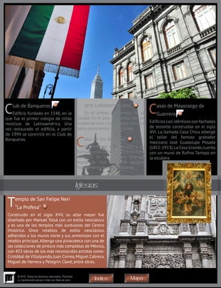 16
© 2015. Todos los derechos reservados. Prohibida
su reproducción parcial o total con fines de lucro
Club de Banqueros
Edificio fundado en 1548, en lo
que fue el primer colegio de niñas
mestizas de Latinoamérica. Una
vez restaurado el edificio, a partir
de 1994 se convirtió en el Club de
Banqueros.
Templo de San Felipe Neri
“La Profesa”
Construido en el siglo XVII, su altar mayor fue
diseñado por Manuel Tolsá con un estilo neoclásico
y es una de los templos más suntuosos del Centro
Histórico. Once retablos de estilo neoclásico,
adheridos a los muros norte y sur, armonizan con el
retablo principal.Alberga una pinacoteca con una de
las colecciones de pintura más completas de México,
con 453 obras de los más reconocidos artistas como:
Cristóbal de Villalpando,Juan Correa,Miguel Cabrera,
Miguel de Herrera y Pelegrín Clavé, entre otros.
Casa de los Azulejos
Se remonta al siglo XVI y su
fachada esta cubierta con atractivos
azulejos. En la escalera hay un
mural de José Clemente Orozco.
Actualmente es un restaurante.
Casas de Mayorazgo de
Guerrero
Edificios casi idénticos con fachadas
de tezontle construidas en el siglo
XVI. La llamada Casa Chica albergó
el taller del famoso grabador
mexicano José Guadalupe Posada
(1852-1913).La Casa Grande,cuenta
con un mural de Rufino Tamayo en
la escalera.
Torre Latinoamericana
Es el primer rascacielos de la
ciudad. En el piso 44 cuenta con un
museo de sitio y un mirador con una
bella panorámica de la ciudad.
Iglesias
50
49
4847
53
MapaÍndice
 