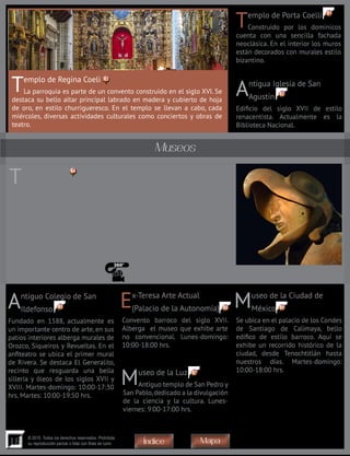 18
© 2015. Todos los derechos reservados. Prohibida
su reproducción parcial o total con fines de lucro
Templo de Porta Coelli
Construido por los dominicos
cuenta con una sencilla fachada
neoclásica. En el interior los muros
están decorados con murales estilo
bizantino.
Templo de Regina Coeli
La parroquia es parte de un convento construido en el siglo XVI. Se
destaca su bello altar principal labrado en madera y cubierto de hoja
de oro, en estilo churrigueresco. En el templo se llevan a cabo, cada
miércoles, diversas actividades culturales como conciertos y obras de
teatro.
Antigua Iglesia de San
Agustín
Edificio del siglo XVII de estilo
renacentista. Actualmente es la
Biblioteca Nacional.
Ex-Teresa Arte Actual
(Palacio de la Autonomía)
Convento barroco del siglo XVII.
Alberga el museo que exhibe arte
no convencional. Lunes-domingo:
10:00-18:00 hrs.
Museo de la Luz
Antiguo templo de San Pedro y
San Pablo,dedicado a la divulgación
de la ciencia y la cultura. Lunes-
viernes: 9:00-17:00 hrs.
Museo de la Ciudad de
México
Se ubica en el palacio de los Condes
de Santiago de Calimaya, bello
edifico de estilo barroco. Aquí se
exhibe un recorrido histórico de la
ciudad, desde Tenochtitlán hasta
nuestros días. Martes-domingo:
10:00-18:00 hrs.
Antiguo Colegio de San
Ildefonso
Fundado en 1588, actualmente es
un importante centro de arte, en sus
patios interiores alberga murales de
Orozco, Siqueiros y Revueltas. En el
anfiteatro se ubica el primer mural
de Rivera. Se destaca El Generalito,
recinto que resguarda una bella
sillería y óleos de los siglos XVII y
XVIII. Martes-domingo: 10:00-17:30
hrs. Martes: 10:00-19:50 hrs.
Templo Mayor
Fue el corazón del centro ceremonial de los aztecas. Actualmente es
una zona arqueológica que se recorre a través de un pasillo, donde se
pueden apreciar restos del maravilloso Templo de 60 metros de altura,
dedicado a Huitzilopochtli, dios solar de la guerra, y a Tláloc, el dios de la
lluvia, así como algunos altares y adoratorios; destaca el Tzompantli, altar
recubierto de calaveras humanas.Muchas de las piezas encontradas aquí se
exhiben en las ocho salas del museo. Se destacan el impresionante relieve
policromado que representa a la Diosa de la Tierra, Tlaltecuhtli, la mayor
pieza escultórica mexica que se ha encontrado y el gran monolito circular
que representa en relieve a la diosa lunar, Coyolxauhqui. Martes-domingo:
09:00-17:00 hr.
Museos
67
66 6965
64
63
62
61
MapaÍndice
 