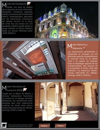 21
© 2015. Todos los derechos reservados. Prohibida
su reproducción parcial o total con fines de lucro
Museo del Estanquillo
Exhibe una serie de objetos
de la colección de Carlos Monsiváis:
fotografías, miniaturas, maquetas,
dibujosycaricaturasdelahistoriadel
México contemporáneo, adornados
con los maravillosos comentarios
del famoso escritor. En la parte
de arriba hay una terraza con una
agradable cafetería, desde donde se
puede disfrutar el Centro Histórico
desde las alturas. Miércoles-lunes:
10:00-18:00 hrs.
Museo Memoria y
Tolerancia
Las exposiciones permanentes y
temporales se conjugan con los
diferentes espacios arquitectónicos.
El recorrido inicia en el último
nivel y en espiral las distintas
salas se despliegan algunos de los
acontecimientos más oscuros de
la humanidad. El tercer nivel está
dedicado a la tolerancia. Martes-
viernes: 9:00-18:00 hrs. Sábado-
domingo: 10:00 a 19:00 hrs.
Museo Interactivo de
Economía (MIDE)
Creado por el Banco de México y
diversas instituciones financieras,
se localiza en un antiguo convento
Bethlemita. Sus exhibiciones están
pensadas para crear experiencias
creativas con temas como ahorro,
producción,exportación,etc.Martes-
domingo: 09:00 a 18:00 hrs.
86
85
84
MapaÍndice
 