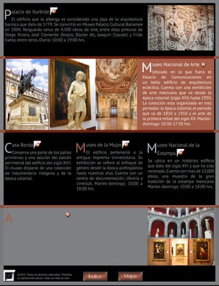 22
© 2015. Todos los derechos reservados. Prohibida
su reproducción parcial o total con fines de lucro MapaÍndice
Palacio de Iturbide
El edificio que lo alberga es considerado una joya de la arquitectura
barroca que data de 1779. Se convirtió en Museo Palacio Cultural Banamex
en 2004. Resguarda cerca de 4,300 obras de arte, entre ellas pinturas de
Diego Rivera, José Clemente Orozco, Doctor Atl, Joaquín Clausell y Frida
Kahlo, entre otros. Diario: 10:00 a 19:00 hrs.
Museo Nacional de Arte
Ubicado en lo que fuera el
Palacio de Comunicaciones en
un bello edificio de arquitectura
ecléctica. Cuenta con una exhibición
de arte mexicano que va desde la
época colonial (siglo XVI) hasta 1950.
La colección esta organizada en tres
periodos: la época colonial,el periodo
que va de 1810 a 1910 y el arte de
la primera mitad del siglo XX. Martes-
domingo: 10:30-17:30 hrs.
Casa Borda
Conserva una parte de los patios
primitivos y una sección del balcón
perimetral del edificio del siglo XVII.
El museo dispone de una colección
de indumentaria indígena y de la
época colonial.
Museo de la Mujer
El edificio perteneció a la
antigua Imprenta Universitaria. Su
exhibición se refiere al enfoque de
género desde la época prehispánica
hasta nuestros días. Cuenta con un
centro de documentación, librería y
cineclub. Martes-domingo: 10:00 a
18:00 hrs.
Museo Nacional de la
Estampa
Se ubica en un histórico edificio
que data del siglo XVI y que ha sido
renovado.Cuenta con mas de 12,000
obras, una muestra de la gran
tradición de la estampa mexicana.
Martes-domingo: 10:00 a 18:00 hrs.
Academia de San Carlos
Fundada en 1781 fue la primera academia de arte en América.
El espacio más relevante de éste edificio es su elegante patio central
enmarcado por arcadas y cubierto por un gran domo de cristal, engalanado
por reproducciones de esculturas clásicas y renacentistas. Cuenta con una
hermosa biblioteca y con un impresionante acervo de obras de artistas tan
reconocidos como: Rubens, Durero, Rembrandt, Giovanni Battista Piranesi,
Goya, Diego Velázquez, José María Velasco, Rufino Tamayo y Diego Rivera,
entre otros. Martes-domingo: 10:00 a 18:00 hrs.
92
91
9089
88
87
 
