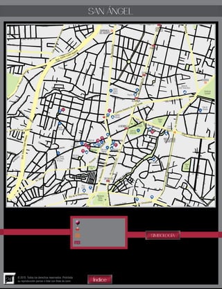 26
© 2015. Todos los derechos reservados. Prohibida
su reproducción parcial o total con fines de lucro
SAN ÁNGEL
Atractivo Turístico
Parada de Turibus
Estación del Metro
Estación del Metrobus
Índice
SIMBOLOGÍA
BARRANCA
DELMUERTO
MIGUELANGEL
DE QUEVEDO
VIVEROS
JOSÉ MA.
VELASCO
FRANCIA
OLIVO
ALTAVISTA
LABOMBILLA
DR.GALVEZ
Edén
Alcanfores
Calz. de las Aguilas
Calz.DesiertodelosLeones
Blvd. Adolfo López M ateos
Av.Revolución
ManuelM.PonceAv.InsurgentesSur
Minerva
Av.Revolución
Av.InsurgentesSur
Arteaga
Madero
Blvd.AdolfoLópezMateos
Cordilleras
Médanos
Ajusco
Andes
Esteros
Av.RómuloO´Far
ril Sr.
Las Flores
Jardín
Hidalgo
Ja
zmines
Juárez
Corregidora
Cárpatos
María Luisa
Aralia
Fresnos
Campestre
Calero
Mariscal
Aida
Rosa
DiegoRiveraLazcano
Sofía
JoséMa.deTeresa
RíoSanAngel
Av. Altavista
Reforma
Reyna
SimónYarto
Arturo
Jardín
Magnolia
Galeana
Hidalgo
Chihuahua
San Carlos
Aureliano Rivera
Morelos
Guerrero
Colima
Frontera
S.LuisPotosí
Independencia
Cuauhtémoc
MIguel Hidalgo
Sinaloa
Chiapas
Tlaxcala
Jalisco
Monterrey
Alpina
Fe
rrocarril
Arbol
Frontera
Río Chico
Nueva
Secr
eto
Rafael Checa
Monasterio
Dr. Gálvez
CuauhtémocVioleta
Av. Victoria
Cerro de Tuera
Paseo del Río
Carmen
C.delTigre
C. de los dos Conejos
Cerro Xico
Panzacola
Arenal
Cracovia
Camino Desierto de los Leones
Angelina
Fernando Villalpando
Camelia
Jaime Nunó
Tecoyotitla
Olivo
Hortensia
Av.AlfonsoEsparzaOteo
ManuelLerdodeTejada
JoséMa.deTeresa
AbundioMartínez
GutyCárdenas
Juan Pablo ll
Francia
Iztaccíhuatl
Naranjo
Manzano
ProvidenciaJuárez
Hortencia
Torresqui
Kappa
Fresnos
Río
Pericos
Quetzal
Cóndor Cóndor Cóndor
Espigones
Plemares
Flor
de
M
aría
Leones
Sonora
Muzquiz
moc
Camelia
Francia
Desierto de los
Francisco I. Madero
Las Flores
BarrancaPilares
Jazmines
Gladiolas
Av. León Felipe
La Otra Banda
Río de la Magdalena
Madero
AyuntamientoLoreto
Michoacán
Yucatán
Querétaro Hidalgo
Av. México
Puebla
Veracruz
Altamirano
Toluca
Ac
apulco
Cabrio
Ant.
Camino
R. Tlapacoya Atlamaya
Rincón
Río
Hondo
Farías
Gómez
San Antonio
LeandroValle
Calz. Santa Catarina
Camelia
Guadalupe
Litorales
Cda.Cotés
Tlacopac
R.San Angel
Del Parque
LaSantísima
Joaquín Gallo Av. Universidad
Loreto
R.Cuauhté Río Chico
Carrizal
Relox
Av. Paseo del
Av.InsurgentesSur
Rinconada
Calz. Oxtopulco
Oxtopulco
Av. de la Paz
Josefina Prior
V.LombardoToledano
Historiadores
Comunal
Río San Angel
Encanto
Olivo
Margaritas
Vito Alessio Robles
SalvadorNovo
Av. Francisco Sosa
CerrodelVigilante
CerrodeCubitos
Cerr
odeChapult epec
C.delHombre
Av.Universidad
Av.Universidad
B.Juárez
Trapiche
San Sebastián
Miguel Angel de Quevedo
Cjon.delRío
i
93
96
98
97
95
99
94
101
101
100
Instituto
Cultural
Helénico
Casade
losDelfines
CasaBlanca
delosCondes
deOploca
Casadel
ObispoJ.
FdezdeMadrid
Bazardel
Sábado
Mercadode
lasFlores
Plazadelos
Arcángeles
Plaza
Loreto
Museo
Soumaya
Monumento
Rufino
Tamayo
CapillaMarisol
PlazaSan
Jacinto
Jardíndel
Arte
CasaJaime
Sabines
PlazaInn
Pabellón
Altavista
Monumento
AlvaroObegón
Plaza
17deJulio
Jardínde
laBombilla
Parque
Tagle
Viverosde
Coyoacán
Centro
Comercial
Taxqueña
Parque
Dos
Conejos
Casade
Alvarado
Iglesiade
SantoTomásMoro
 