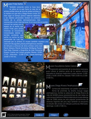 31
© 2015. Todos los derechos reservados. Prohibida
su reproducción parcial o total con fines de lucro MapaÍndice
Museo Frida Kahlo
También conocido como la Casa Azul,
se ubica en la que fuera la casa de la
artista, exhibe obras de arte de ambos artistas,y
la manera en que ella y Diego Rivera vivían. En
este lugar el tiempo parece haberse detenido
y los objetos personales revelan el universo
íntimo de la artista latinoamericana más
reconocida a nivel internacional. En el recorrido se pueden
conocer las camas, con el
espejo en el techo, que
utilizó Frida para pintar
mientras se encontraba
inmovilizada debido al
terrible accidente que
sufrió. La cocina ha sido
preservada tal cual fue
utilizada por la pintora. El museo también muestra una
colección de juguetes,piezas prehispánicas,vestidos
de tehuana y pinturas de otros artistas como José
María Velasco, Marcel Duchamp, Wolfgang Paulen,
Paul Klee, Claussel y litografías de José Clemente
Orozco. Cuenta con visitas guiadas. Martes: 10:00-
17:45, miércoles: 11:00-17:45, jueves-domingo:
10:00-17:45 hrs.
Museo Diego Rivera “Anahuacalli”
Construido totalmente con piedra volcánica en
forma de pirámide. Su diseño incluye rasgos
prehispánicos. Exhibe la colección de Diego Rivera de
más de 60,000 piezas precolombinas de casi todas las
culturasquehabitaronMéxico.Además,elmuseoalberga
más de 2,000 piezas de arte popular provenientes de
diversas regiones del país. Aquí también se encuentra
el estudio del artista con dibujos y pinturas. Miércoles-
domingo: 11:00-17:00 hrs.
Museo Escultórico Geles Cabrera
Exposición permanente de la escultora mexicana,
quien ofrece al público parte de su acervo artístico
realizado en diversos materiales. Lunes-viernes: 11:00-
14:00 y 16:00-18:00 hrs. Sábado: 9:00-13:00 hrs.11:00-
17:00 hrs.
117
118
113
H
 