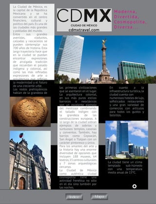 1
© 2015. Todos los derechos reservados. Prohibida
su reproducción parcial o total con fines de lucro
La Ciudad de México, es
la capital de la República
Mexicana y se ha
convertido en el centro
financiero, cultural y
político del país.Es una de
las ciudades más grandes
y pobladas del mundo.
Entre sus grandes
avenidas, viaductos,
calzadas y rascacielos se
pueden contemplar sus
700 años de historia. Esta
larga trayectoria hace que
en la ciudad se puedan
encontrar expresiones
de arraigada tradición
que recuerdan el pasado
indígena y colonial, así
como las más refinadas
expresiones de arte o
arquitectura que reflejan
la modernidad y el futuro
de una creciente urbe.
Los restos prehispánicos
hablan de la grandeza de
M o d e r n a ,
D i v e r t i d a ,
Co s m o p o l i t a ,
D i v e r s a . . .
las primeras civilizaciones
que se asentaron en el lugar.
La arquitectura colonial,
en sus más puros estilos
barrocos o neoclásicos
son un excelente ejemplo
del mestizaje combinando
el tallado indígen con
la grandeza de las
construcciones europeas. A
lo largo de la ciudad sobran
ejemplos de sobrios y
suntuosos templos, casonas
y conventos. También, hay
barrios como Coyoacán,
San Ángel o Tlalpan con un
carácter pintoresco y único.
Para los amantes del arte y
la historia hay una enorme
diversidad de opciones que
incluyen 188 museos, 64
teatros,15 centros culturales
y 7 zonas arqueológicas
cercanas.
La Ciudad de México
como auténtica ciudad
cosmopolita tiene una
actividad frenética no sólo
en el día sino también por
las noches.
En cuanto a la
infraestructura turística, la
ciudad cuenta con
numerosos hoteles de lujo,
sofisticados restaurantes
y una gran variedad de
comercios con artículos
para todos los gustos y
bolsillos.
La ciudad tiene un clima
templado sub-húmedo
con una temperatura
media anual de 15ºC.
MapaÍndice
 