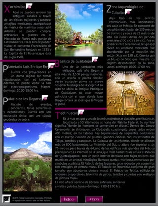 37
© 2015. Todos los derechos reservados. Prohibida
su reproducción parcial o total con fines de lucro MapaÍndice
Xochimilco
Aquí se pueden recorrer los
antiguos canales a través
de las típicas trajineras y saborear
antojitos mexicanos acompañados
de música de marimba o mariachi.
Además se pueden comprar
artesanías o plantas en el
Mercado de Flores más grande de
Latinoamérica.En el área se pueden
visitar el convento Franciscano de
San Bernardino fundado en 1535 y
La Capilla de El Rosario, que data
del siglo XVIII.
Zona Arqueológica de
Cuicuilco
Aquí Uno de los centros
ceremoniales más importantes
del valle de México. Se compone de
una pirámide circular de 135 metros
de diámetro y cerca de 25 metros de
alto. Las ruinas datan del periodo
preclásico (700 a.C a 150 d.C.).Fue el
primer centro ceremonial, religioso y
cívico del altiplano mexicano. Fue
abandonado por la erupción del
volcán Xitle en 150 a.C. Cuenta con
un Museo de Sitio que muestra los
objetos descubiertos en la zona.
Lunes-domingo: 10:00-17:00 hrs.Basílica de Guadalupe
Uno de los santuarios más
visitados, cada año llegan a
ella más de 1,500 peregrinaciones.
Con un diseño de planta circular,
desde cualquier punto se puede
observar la imagen de la Virgen.A su
lado se ubica la Antigua Parroquia
de Guadalupe, su altar mayor
coincidía con el lugar donde Juan
Diego cortara las rosas que la Virgen
le pidió.
Planetario Luis Enrique Erro
Cuenta con proyecciones en
un domo digital con temas
relacionados con el Universo.
Además, se puede visitar la sala
de electromagnetismo. Martes-
domingo: 10:00-18:00 hrs.
Palacio de los Deportes
Recinto de eventos,
conciertos, ferias comerciales
y exposiciones. Cuenta con una
estructura única con una cúpula
geodésica de cobre.
Teotihuacán
Es la más antigua yuna de las más majestuosas ciudades prehispánicas
localizada a 50 kilómetros al norte del Distrito Federal. Su nombre
significa “donde los hombres se convertían en dioses”. Dentro del Centro
Ceremonial se distinguen: La Ciudadela, cuadrángulo cuyos lados miden
400 metros; en los taludes hay bajorrelieves de serpientes ondulantes
con el cuerpo cubierto de plumas, grandes cabezas con los atributos de
Tláloc, conchas y caracoles. La Calzada de los Muertos, donde se alinean
más de 800 basamentos. La Pirámide del Sol, su altura fue superior a los
75 metros, pero hoy es de 64, uno de los edificios más grandes del México
prehispánico.La Pirámide de la Luna,que mide 44 metros de altura.El Palacio
de Quetzalpapalotl, con un patio interior decorado con bajos relieves que
muestran un animal mitológico llamado quetzal-mariposa, enmarcado por
símbolos acuáticos. El Palacio de los Jaguares, patio rodeado por aposentos
con vestigios de pintura mural. El Palacio de Tepantitla, conjunto de gran
tamaño con abundante pintura mural. El Palacio de Tetitla, edificio de
enormes proporciones, laberinto de patios, templos y cuartos con vestigios
de pintura mural.
El sitio ofrece servicio de librería, cafetería, sanitarios
y visitas guiadas. Lunes- domingo: 7:00-18:00 hrs.
137
136
135
134
133
132
 