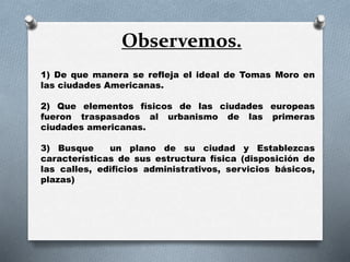 Observemos.
1) De que manera se refleja el ideal de Tomas Moro en
las ciudades Americanas.
2) Que elementos físicos de las ciudades europeas
fueron traspasados al urbanismo de las primeras
ciudades americanas.
3) Busque un plano de su ciudad y Establezcas
características de sus estructura física (disposición de
las calles, edificios administrativos, servicios básicos,
plazas)