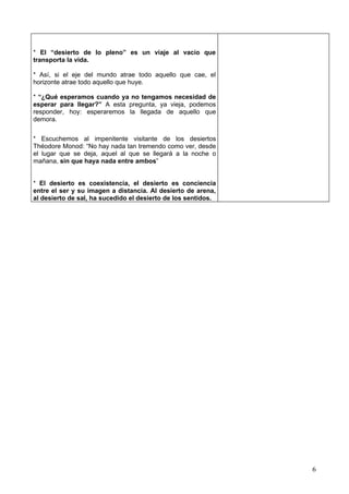 * El “desierto de lo pleno” es un viaje al vacío que
transporta la vida.

* Así, si el eje del mundo atrae todo aquello que cae, el
horizonte atrae todo aquello que huye.

* “¿Qué esperamos cuando ya no tengamos necesidad de
esperar para llegar?” A esta pregunta, ya vieja, podemos
responder, hoy: esperaremos la llegada de aquello que
demora.


* Escuchemos al impenitente visitante de los desiertos
Théodore Monod: “No hay nada tan tremendo como ver, desde
el lugar que se deja, aquel al que se llegará a la noche o
mañana, sin que haya nada entre ambos”


* El desierto es coexistencia, el desierto es conciencia
entre el ser y su imagen a distancia. Al desierto de arena,
al desierto de sal, ha sucedido el desierto de los sentidos.




                                                               6
 