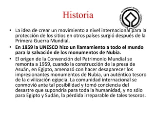 Historia
• La idea de crear un movimiento a nivel internacional para la
protección de los sitios en otros países surgió después de la
Primera Guerra Mundial.
• En 1959 la UNESCO hizo un llamamiento a todo el mundo
para la salvación de los monumentos de Nubia.
• El origen de la Convención del Patrimonio Mundial se
remonta a 1959, cuando la construcción de la presa de
Asuán, en Egipto, amenazó con hacer desaparecer los
impresionantes monumentos de Nubia, un auténtico tesoro
de la civilización egipcia. La comunidad internacional se
conmovió ante tal posibilidad y tomó conciencia del
desastre que supondría para toda la humanidad, y no sólo
para Egipto y Sudán, la pérdida irreparable de tales tesoros.
 