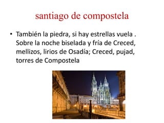 santiago de compostela
• También la piedra, si hay estrellas vuela .
Sobre la noche biselada y fría de Creced,
mellizos, lirios de Osadía; Creced, pujad,
torres de Compostela
 