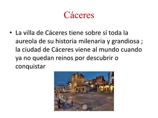 Cáceres
• La villa de Cáceres tiene sobre sí toda la
aureola de su historia milenaria y grandiosa ;
la ciudad de Cáceres viene al mundo cuando
ya no quedan reinos por descubrir o
conquistar
 