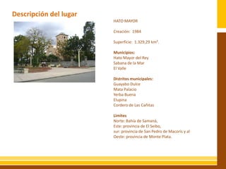Descripción del lugar
                           HATO MAYOR

                           Creación: 1984

                           Superficie: 1.329,29 km².
                  IMAGEN
                           Municipios:
                           Hato Mayor del Rey
                           Sabana de la Mar
                           El Valle

                           Distritos municipales:
                           Guayabo Dulce
                           Mata Palacio
                           Yerba Buena
                           Elupina
                           Cordero de Las Cañitas

                           Limites
                           Norte: Bahía de Samaná,
                           Este: provincia de El Seibo,
                           sur: provincia de San Pedro de Macorís y al
                           Oeste: provincia de Monte Plata.
 
