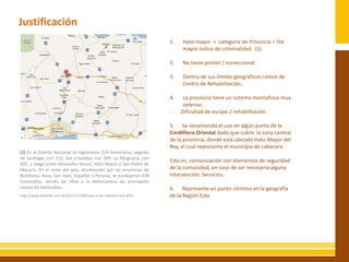 Justificación
                                                                     1.   Hato mayor > categoría de Provincia > 5ta
                                                                          mayor índice de criminalidad. (1)

                                                                     2.   No tiene prisión / correccional.

                                                IMAGEN               3.   Dentro de sus limites geográficos carece de
                                                                          Centro de Rehabilitación.

                                                                     4.    La provincia tiene un sistema montañoso muy
                                                                           extenso:
                                                                     -    Dificultad de escape / rehabilitación.

                                                                     5. Se recomienda el uso en algún punto de la
                                                                     Cordilllera Oriental dado que cubre la zona central
                                                                     de la provincia, donde está ubicado Hato Mayor del
                                                                     Rey, el cual representa el municipio de cabecera.
(1) En el Distrito Nacional se registraron 514 homicidios, seguido
de Santiago, con 212; San Cristóbal, con 209; La Altagracia, con
                                                                     Esto es, comunicación con elementos de seguridad
205; y luego están Monseñor Nouel, Hato Mayor y San Pedro de
Macorís. En el resto del país, encabezado por las provincias de      de la comunidad, en caso de ser necesaria alguna
Barahona, Azua, San Juan, Espaillat y Peravia, se produjeron 438     intervención. Servicios.
homicidios, siendo las riñas y la delincuencia las principales
causas de homicidios.                                                6. Representa un punto céntrico en la geografía
http://www.elcaribe.com.do/2011/12/09/mas-2-mil-muertos-ano-2011     de la Región Este.
 