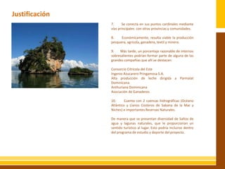 Justificación
                         7.     Se conecta en sus puntos cardinales mediante
                         vías principales con otras provincias y comunidades.

                         8.    Económicamente, resulta viable la producción
                         pesquera, agrícola, ganadera, textil y minera.
                IMAGEN   9.   Más tarde, un porcentaje razonable de internos
                         sobresalientes podrían formar parte de alguna de las
                         grandes compañías que allí se destacan:

                         Consorcio Citrícola del Este
                         Ingenio Azucarero Pringamosa S.A.
                         Alta producción de leche dirigida a Parmalat
                         Dominicana.
                         Anthuriana Dominicana
                         Asociación de Ganaderos

                         10.      Cuenta con 2 cuencas hidrográficas (Océano
                         Atlántico y Llanos Costeros de Sabana de la Mar y
                         Niches) e importantes Reservas Naturales.

                         De manera que se presentan diversidad de Saltos de
                         agua y lagunas naturales, que le proporcionan un
                         sentido turístico al lugar. Esto podría incluirse dentro
                         del programa de estudio y deporte del proyecto.
 