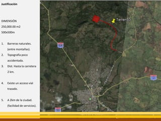 Justificación




DIMENSIÓN
250,000.00 m2
500x500m


1.   Barreras naturales.
     (entre montañas).
2.   Topografía poco
     accidentada.
3.   Dist. Hasta la carretera
     2 km.


4.   Existe un acceso vial
     trazado.


5.   A 2km de la ciudad.
     (facilidad de servicios).
 