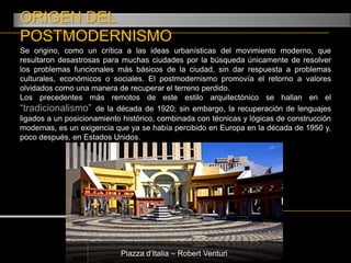 ORIGEN DEL POSTMODERNISMOSe origino, como un crítica a las ideas urbanísticas del movimiento moderno, que resultaron desastrosas para muchas ciudades por la búsqueda únicamente de resolver los problemas funcionales más básicos de la ciudad, sin dar respuesta a problemas culturales, económicos o sociales. El postmodernismo promovía el retorno a valores olvidados como una manera de recuperar el terreno perdido.Los precedentes más remotos de este estilo arquitectónico se hallan en el “tradicionalismo” de la década de 1920; sin embargo, la recuperación de lenguajes ligados a un posicionamiento histórico, combinada con técnicas y lógicas de construcción modernas, es un exigencia que ya se había percibido en Europa en la década de 1950 y, poco después, en Estados Unidos.Piazza d’Italia – Robert Venturi