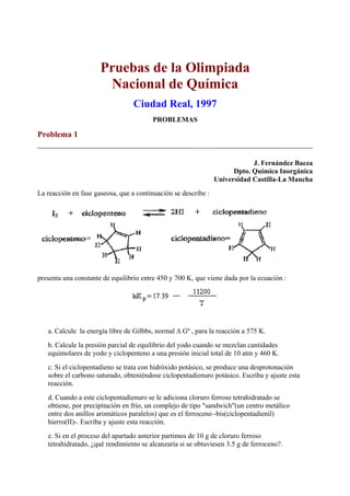 Pruebas de la Olimpiada
Nacional de Química
Ciudad Real, 1997
PROBLEMAS
Problema 1
J. Fernández Baeza
Dpto. Química Inorgánica
Universidad Castilla-La Mancha
La reacción en fase gaseosa, que a continuación se describe :
presenta una constante de equilibrio entre 450 y 700 K, que viene dada por la ecuación :
a. Calcule la energía libre de Gilbbs, normal ∆ Gº , para la reacción a 575 K.
b. Calcule la presión parcial de equilibrio del yodo cuando se mezclan cantidades
equimolares de yodo y ciclopenteno a una presión inicial total de 10 atm y 460 K.
c. Si el ciclopentadieno se trata con hidróxido potásico, se produce una desprotonación
sobre el carbono saturado, obteniéndose ciclopentadienuro potásico. Escriba y ajuste esta
reacción.
d. Cuando a este ciclopentadienuro se le adiciona cloruro ferroso tetrahidratado se
obtiene, por precipitación en frío, un complejo de tipo "sandwich"(un centro metálico
entre dos anillos aromáticos paralelos) que es el ferroceno -bis(ciclopentadienil)
hierro(II)-. Escriba y ajuste esta reacción.
e. Si en el proceso del apartado anterior partimos de 10 g de cloruro ferroso
tetrahidratado, ¿qué rendimiento se alcanzaría si se obtuviesen 3.5 g de ferroceno?.
 