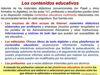 Los contenidos educativos
Además de los materiales didácticos convencionales (en Papel y otros
formatos no digitales), en las aulas 1x1, profesores y estudiantes pueden tener
a su disposición múltiples contenidos educativos multimedia relacionados con
los principales temas de cada asignatura. Sus fuentes son:
• Los recursos de libre acceso de Internet: materiales didácticos
elaborados por profesores y empresas (muchos quedan recopilados en
los portales de las Administraciones Educativas y otras instituciones),
informaciones y noticias de todo tipo que pueden ser susceptibles de
uso educativo…
• Las editoriales. Ofrecen libros de texto digitales y otras plataformas de
contenidos educativos: proporcionan información multimedia y
actividades interactivas autocorrectivas que facilitan la autoevaluación, el
aprendizaje autónomo de los estudiantes y el seguimiento de los profesores
(suelen proporcionar informes sobre la actividad que realizan los alumnos,
guías y a veces pueden ser modificados por los docentes).
• Los profesores, que a veces elaboran materiales para sus alumnos
Pere Marquès (2010)
A menudo los profesores colocan en las plataformas educativas de centro los
contenidos educativos que elaboran o seleccionan para sus alumnos entre los
que ofrecen la editoriales o encuentran en Internet. Pere Marquès (2014)
 