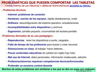 Muchos de estos problemas son similares a los que se dan en aulas con netbooks
PROBLEMÁTICAS QUE PUEDEN COMPORTAR LAS TABLETAS
FUENTE: PORTAL DE LAS TABLETAS Y LIBROS DE TEXTO DIGITALES (ACCEDER AL PORTAL)
- Problemas técnicos
- Internet: problemas de conexión
- Hardware: averías de los equipos, rápida obsolescencia, coste
- Software: desconfiguración del sistema operativo, actualizaciones
- Incompatibilidades entre dispositivos y archivos
- Ergonomía: pantalla pequeña ,incomodidad del teclado-pantalla
-Problemas derivados de su uso pedagógico:
- Dependencias: tener los dispositivos a punto, cargados…
- Falta de tiempo de los profesores para buscar y crear recursos
- Distracciones en clase: al trabajar, hacer deberes…
- Pocos contenidos educativos de calidad (en inglés hay más)
- Mal uso de Internet: datos personales, información inadecuada, adicción
- Profesores/alumnos requieren competencias técnicas/funcionales
- Pretender un excesivo control docente
Pere Marquès (2012)
 