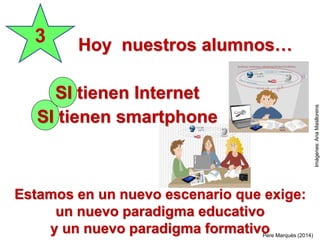 SI tienen Internet
SI tienen smartphone
3 Hoy nuestros alumnos…
Pere Marquès (2014)
Estamos en un nuevo escenario que exige:
un nuevo paradigma educativo
y un nuevo paradigma formativo
Imágenes:AnaMasllorens
 