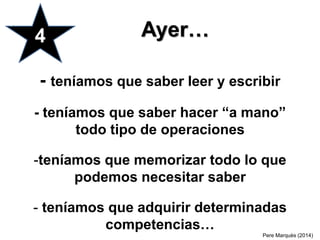 - teníamos que saber leer y escribir
- teníamos que saber hacer “a mano”
todo tipo de operaciones
-teníamos que memorizar todo lo que
podemos necesitar saber
- teníamos que adquirir determinadas
competencias…
4 Ayer…
Pere Marquès (2014)
 