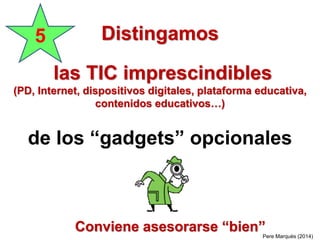 Distingamos
las TIC imprescindibles
(PD, Internet, dispositivos digitales, plataforma educativa,
contenidos educativos…)
de los “gadgets” opcionales
5
Pere Marquès (2014)
Conviene asesorarse “bien”
 