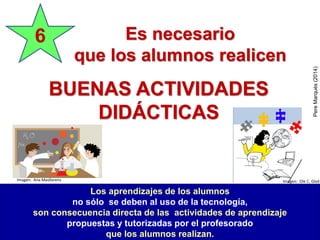 BUENAS ACTIVIDADES
DIDÁCTICAS
6
Los aprendizajes de los alumnos
no sólo se deben al uso de la tecnología,
son consecuencia directa de las actividades de aprendizaje
propuestas y tutorizadas por el profesorado
que los alumnos realizan.
Es necesario
que los alumnos realicen
PereMarquès(2014)
Imagen: Ole C. GladImagen: Ana Masllorens
 