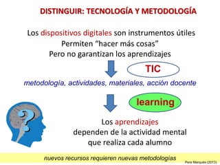 TIC
Los dispositivos digitales son instrumentos útiles
Permiten “hacer más cosas”
Pero no garantizan los aprendizajes
Los aprendizajes
dependen de la actividad mental
que realiza cada alumno
metodología, actividades, materiales, acción docente
DISTINGUIR: TECNOLOGÍA Y METODOLOGÍA
nuevos recursos requieren nuevas metodologías
learning
Pere Marquès (2013)
 