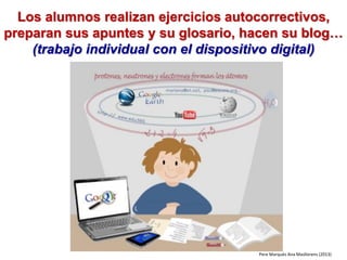 Los alumnos realizan ejercicios autocorrectivos,
preparan sus apuntes y su glosario, hacen su blog…
(trabajo individual con el dispositivo digital)
Pere Marquès Ana Masllorens (2013)
 