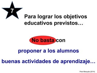 No basta con
proponer a los alumnos
buenas actividades de aprendizaje…
7
Para lograr los objetivos
educativos previstos…
Pere Marquès (2014)
 