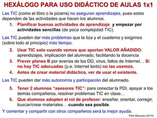 HEXÁLOGO PARA USO DIDÁCTICO DE AULAS 1x1
Las TIC (como el libro o la pizarra) no aseguran aprendizajes, pues estos
dependen de las actividades que hacen los alumnos.
1. Planificar buenas actividades de aprendizaje y empezar por
actividades sencillas (de poca complejidad TIC).
Las TIC pueden dar más problemas que la tiza y el cuaderno y exigirnos
(sobre todo al principio) más tiempo.
2. Usar TIC solo cuando vemos que aportan VALOR AÑADIDO:
aprendizajes, implicación del alumnado, facilitando la docencia
3. Prever planes B por averías de los DD, virus, fallos de Internet… Si
no hay TIC adecuadas (p.e. Internet lento) no las usemos.
4. Antes de crear material didáctico, ver de usar el existente.
Las TIC pueden dar más autonomía y participación del alumnado.
5. Tener 2 alumnos “asesores TIC”: para conectar la PDI, apoyar a los
demás compañeros, resolver problemas TIC en clase…
6. Que alumnos adopten el rol de profesor: enseñar, orientar, corregir,
buscar/crear materiales… cuando sea posible.
Y comentar y compartir con otros compañeros será la mejor ayuda.
Pere Marquès (2014)
 