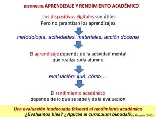 Una evaluación inadecuada falseará el rendimiento académico
¿Evaluamos bien? ¿Aplicas el currículum bimodal?
Los dispositivos digitales son útiles
Pero no garantizan los aprendizajes
El aprendizaje depende de la actividad mental
que realiza cada alumno
metodología, actividades, materiales, acción docente
DISTINGUIR: APRENDIZAJE Y RENDIMIENTO ACADÉMICO
Pere Marquès (2013)
evaluación: qué, cómo…
El rendimiento académico
depende de lo que se sabe y de la evaluación
 