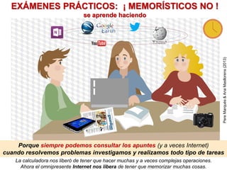 La calculadora nos liberó de tener que hacer muchas y a veces complejas operaciones.
Ahora el omnipresente Internet nos libera de tener que memorizar muchas cosas.
Porque siempre podemos consultar los apuntes (y a veces Internet)
cuando resolvemos problemas investigamos y realizamos todo tipo de tareas
EXÁMENES PRÁCTICOS: ¡ MEMORÍSTICOS NO !
se aprende haciendo
PereMarquès&AnaMasllorens(2013)
 