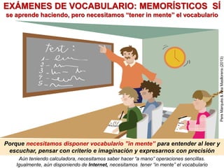 Aún teniendo calculadora, necesitamos saber hacer “a mano” operaciones sencillas.
Igualmente, aún disponiendo de Internet, necesitamos tener “in mente” el vocabulario
Porque necesitamos disponer vocabulario ”in mente” para entender al leer y
escuchar, pensar con criterio e imaginación y expresarnos con precisión
EXÁMENES DE VOCABULARIO: MEMORÍSTICOS SÍ
se aprende haciendo, pero necesitamos “tener in mente” el vocabulario
PereMarquès&AnaMasllorens(2013)
 
