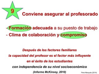 Después de los factores familiares
la capacidad del profesor es el factor más influyente
en el éxito de los estudiantes
con independencia de su nivel socioeconómico
(Informe McKinsey, 2010) Pere Marquès (2014)
Conviene asegurar al profesorado
9
- Formación adecuada a su puesto de trabajo
- Clima de colaboración y compromiso
 
