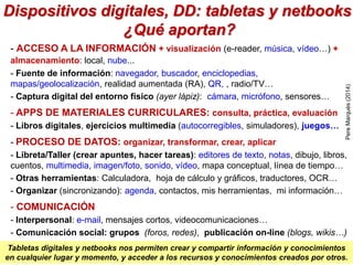 Dispositivos digitales, DD: tabletas y netbooks
¿Qué aportan?
- ACCESO A LA INFORMACIÓN + visualización (e-reader, música, vídeo…) +
almacenamiento: local, nube...
- Fuente de información: navegador, buscador, enciclopedias,
mapas/geolocalización, realidad aumentada (RA), QR, , radio/TV…
- Captura digital del entorno físico (ayer lápiz): cámara, micrófono, sensores…
- APPS DE MATERIALES CURRICULARES: consulta, práctica, evaluación
- Libros digitales, ejercicios multimedia (autocorregibles, simuladores), juegos…
- PROCESO DE DATOS: organizar, transformar, crear, aplicar
- Libreta/Taller (crear apuntes, hacer tareas): editores de texto, notas, dibujo, libros,
cuentos, multimedia, imagen/foto, sonido, vídeo, mapa conceptual, línea de tiempo…
- Otras herramientas: Calculadora, hoja de cálculo y gráficos, traductores, OCR…
- Organizar (sincronizando): agenda, contactos, mis herramientas, mi información…
- COMUNICACIÓN
- Interpersonal: e-mail, mensajes cortos, videocomunicaciones…
- Comunicación social: grupos (foros, redes), publicación on-line (blogs, wikis…)
Tabletas digitales y netbooks nos permiten crear y compartir información y conocimientos
en cualquier lugar y momento, y acceder a los recursos y conocimientos creados por otros.
PereMarquès(2014)
 