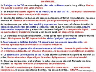 EN SÍNTESIS…
1.- Trabajar con las TIC es más arriesgado, dan más problemas que la tiza y el libro. Usa las
TIC cuando te aporten gran valor añadido.
2.- En Educación nuestro objetivo no es innovar, no es usar las TIC… es mejorar la formación
de los alumnos y lograr un mayor éxito escolar.
3.- Cuando los profesores íbamos a la escuela no teníamos Internet ni smartphone; nuestros
alumnos sí. Estamos en un nuevo escenario que exige un nuevo paradigma formativo.
4.- Hoy tenemos que: saber leer, escribir y expresarnos, hacer con calculadora todo tipo de
operaciones, memorizar conceptos y encontrar todo lo que necesitemos saber, adquirir
determinadas competencias y además la competencia digital. Y la competencia digital… solo
se puede adquirir trabajando (mucho y con buena guía) con dispositivos digitales.
5.- La tecnología nos puede deslumbrar… y nos puede hacer perder mucho tiempo y mucho
dinero. Distingamos las TIC imprescindibles de los “gadgets” opcionales.
6.-Tener pizarras o tabletas digitales NO asegura que los alumnos aprendan más. Los
alumnos aprenden realizando buenas actividades didácticas.
7.- No basta con proponer a los alumnos buenas actividades… Hemos de gestionarlas bien:
en el momento adecuado, con eficacia y eficiencia… lo que requiere competencias docentes
8.- La paradoja del uso educativo de las TIC: los alumnos aprenden más pero no mejoran las
notas. Hemos de cambiar el paradigma formativo. Apliquemos el curriculum bimodal.
9.- Si no hay compromiso, si el profesor no sabe…las clases irán mal. No basta con tener
recursos, se requiere formación y compromiso del profesorado.
10.- Cuando los resultados que obtenemos son malos quiere decir… … que lo estamos
haciendo mal. Si quieres resultados distintos, haz cosas distintas… INNOVA.Pere Marquès (2014)
 