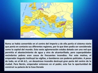 Roma se había convertido en el centro del Imperio y de ella partía el sistema viario 
que ponía en contacto sus diferentes regiones, por lo que bien podía ser considerada 
como la capital del mundo. Esta vasta aglomeración estaba dotada con una red que 
permitía el abastecimiento de agua y otra de alcantarillado, pero superpoblados 
vecindarios pobres eran causa de frecuentes incendios. Por este motivo, el 
emperador Augusto instituyó las vigilias, o bomberos con poderes policiales. A pesar 
de todo, en el 64 d.C., un desastroso incendio destruyó gran parte del centro de la 
ciudad. Para Nerón, emperador entonces en el poder, esta fue la oportunidad de 
construir su palacio de la Casa Dorada. 
 