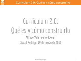Curriculum 2.0:	
  Qué	
  es	
  y	
  cómo	
  construirlo
Curriculum 2.0:
Qué es y cómo construirlo
Alfredo Vela (@alfredovela)
Ciudad Rodrigo, 19 de marzo de 2016
#CiudadRodrigoEmpleo 1
 