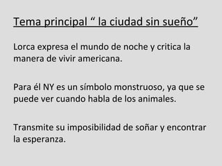Tema principal “ la ciudad sin sueño”
Lorca expresa el mundo de noche y critica la
manera de vivir americana.

Para él NY es un símbolo monstruoso, ya que se
puede ver cuando habla de los animales.

Transmite su imposibilidad de soñar y encontrar
la esperanza.
 
